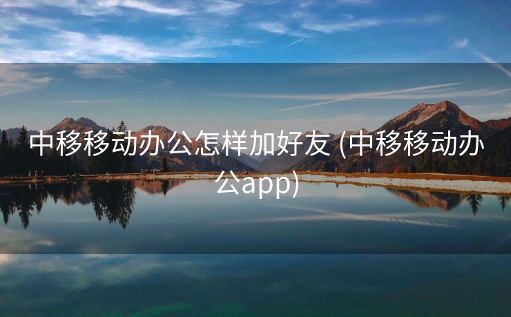 中移移动办公怎样加好友 (中移移动办公app)