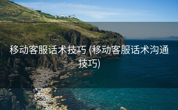 移动客服话术技巧 (移动客服话术沟通技巧)