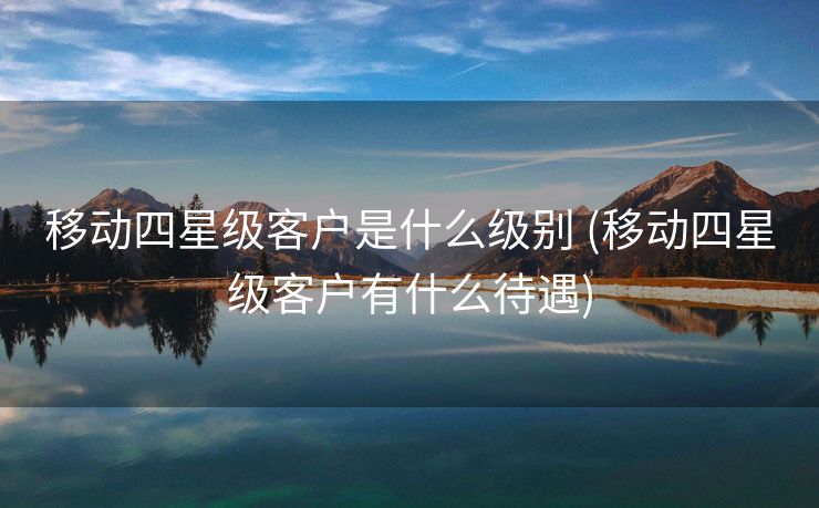 移动四星级客户是什么级别 (移动四星级客户有什么待遇)