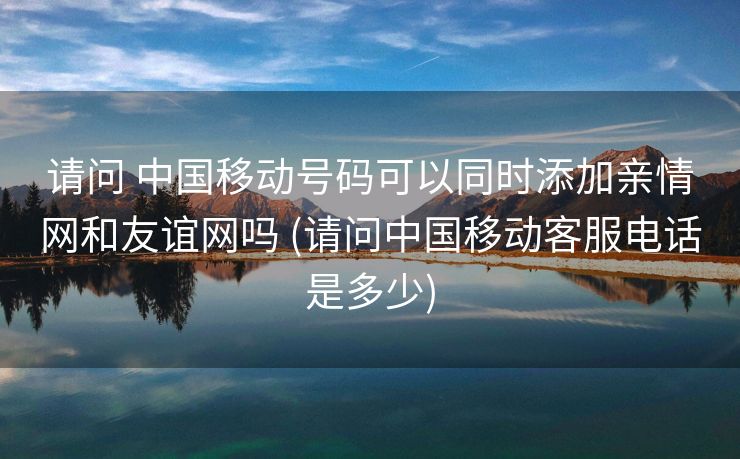请问 中国移动号码可以同时添加亲情网和友谊网吗 (请问中国移动客服电话是多少)