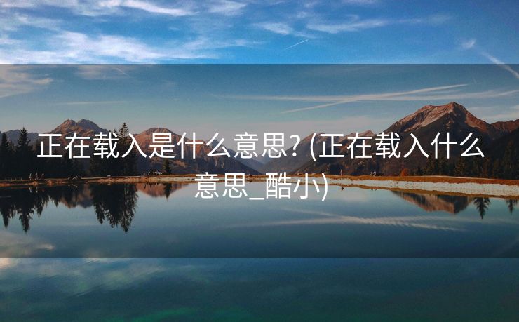 正在载入是什么意思? (正在载入什么意思_酷小)