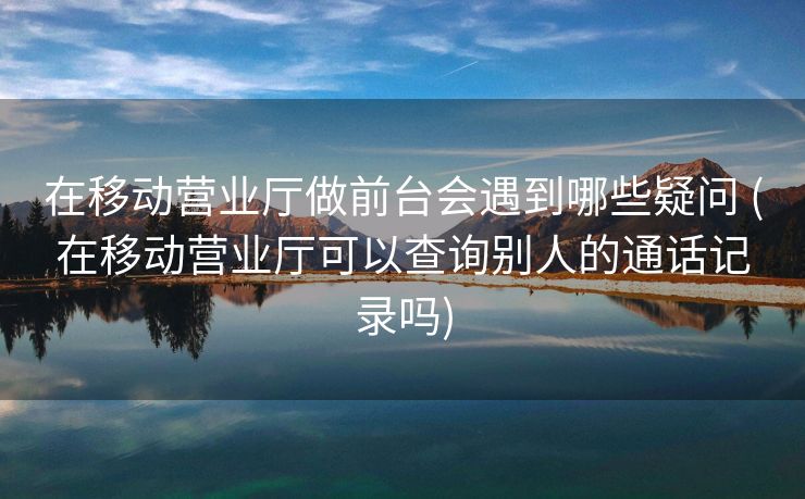 在移动营业厅做前台会遇到哪些疑问 (在移动营业厅可以查询别人的通话记录吗)