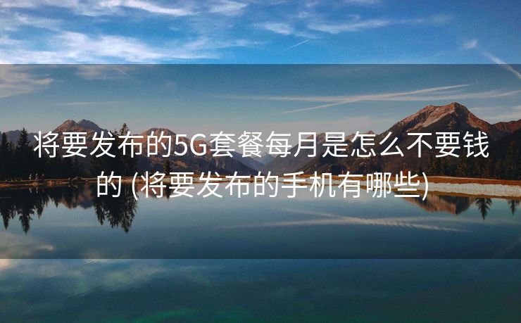 将要发布的5G套餐每月是怎么不要钱的 (将要发布的手机有哪些)