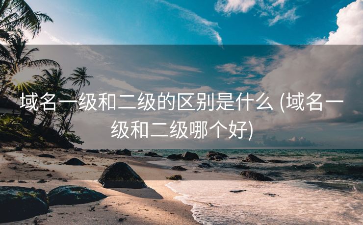 域名一级和二级的区别是什么 (域名一级和二级哪个好)