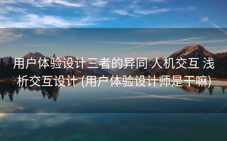 用户体验设计三者的异同 人机交互 浅析交互设计 (用户体验设计师是干嘛)