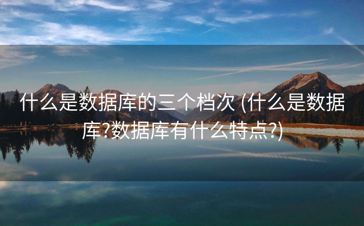 什么是数据库的三个档次 (什么是数据库?数据库有什么特点?)