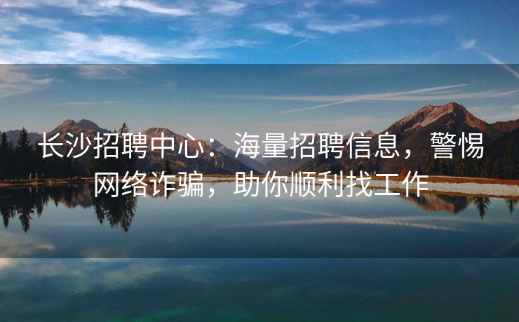 长沙招聘中心：海量招聘信息，警惕网络诈骗，助你顺利找工作