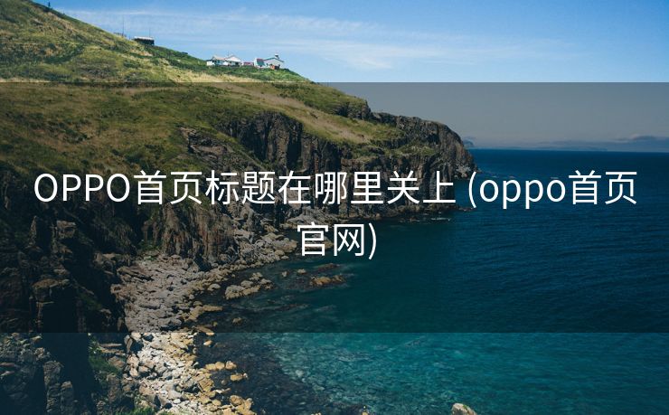 OPPO首页标题在哪里关上 (oppo首页官网)