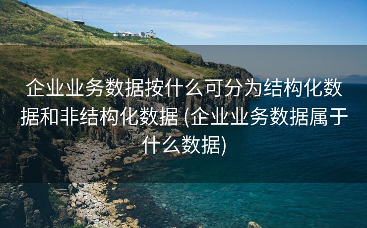企业业务数据按什么可分为结构化数据和非结构化数据 (企业业务数据属于什么数据)