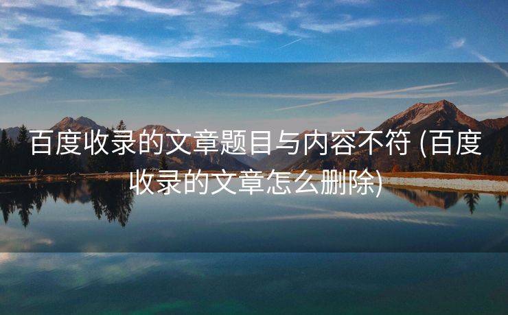 百度收录的文章题目与内容不符 (百度收录的文章怎么删除)