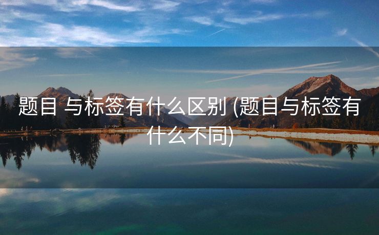 题目 与标签有什么区别 (题目与标签有什么不同)