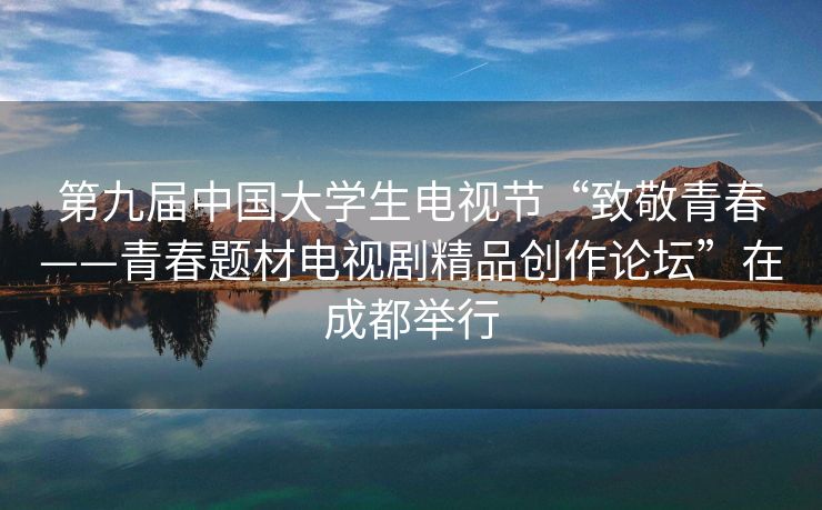 第九届中国大学生电视节“致敬青春——青春题材电视剧精品创作论坛”在成都举行