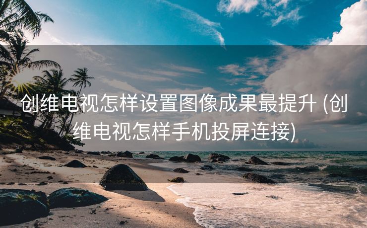 创维电视怎样设置图像成果最提升 (创维电视怎样手机投屏连接)