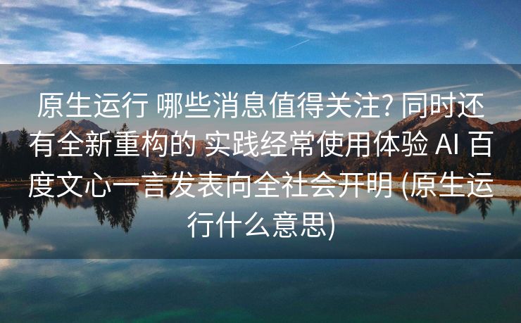 原生运行 哪些消息值得关注? 同时还有全新重构的 实践经常使用体验 AI 百度文心一言发表向全社会开明 (原生运行什么意思)