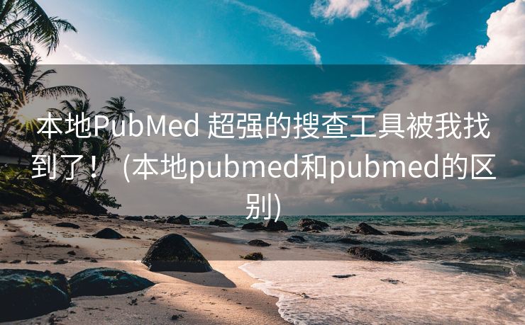 本地PubMed 超强的搜查工具被我找到了！ (本地pubmed和pubmed的区别)
