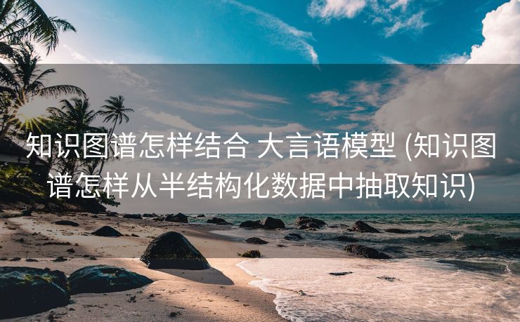 知识图谱怎样结合 大言语模型 (知识图谱怎样从半结构化数据中抽取知识)