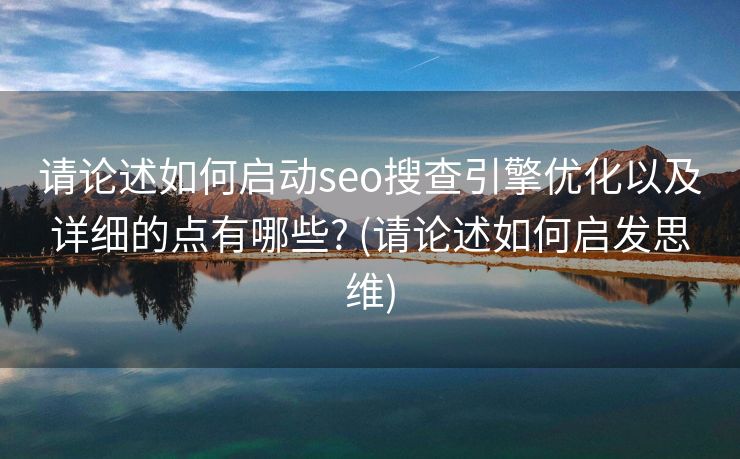请论述如何启动seo搜查引擎优化以及详细的点有哪些? (请论述如何启发思维)