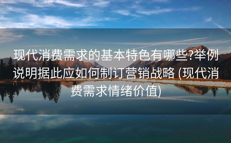 现代消费需求的基本特色有哪些?举例说明据此应如何制订营销战略 (现代消费需求情绪价值)