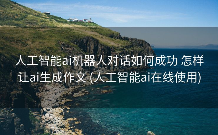 人工智能ai机器人对话如何成功 怎样让ai生成作文 (人工智能ai在线使用)