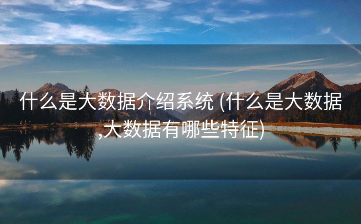 什么是大数据介绍系统 (什么是大数据,大数据有哪些特征)