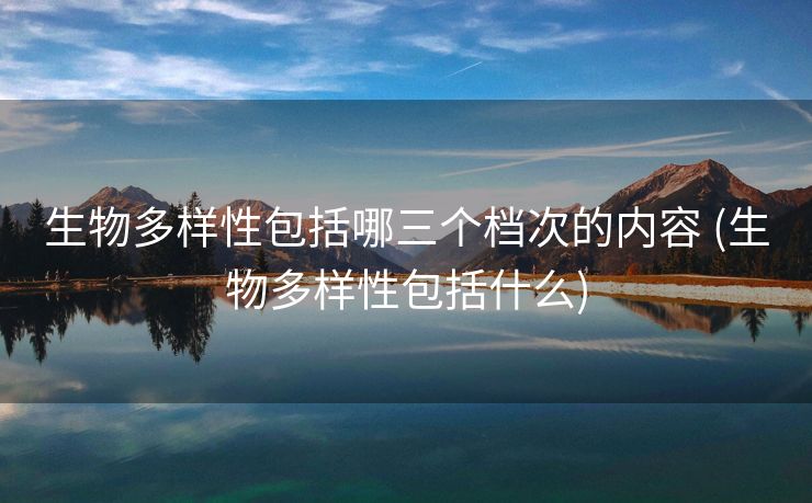 生物多样性包括哪三个档次的内容 (生物多样性包括什么)