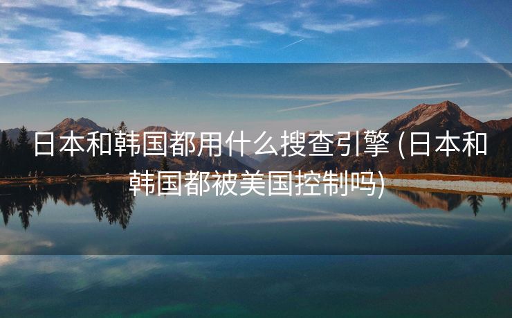 日本和韩国都用什么搜查引擎 (日本和韩国都被美国控制吗)