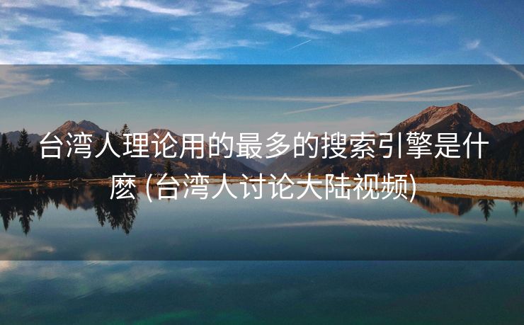 台湾人理论用的最多的搜索引擎是什麽 (台湾人讨论大陆视频)