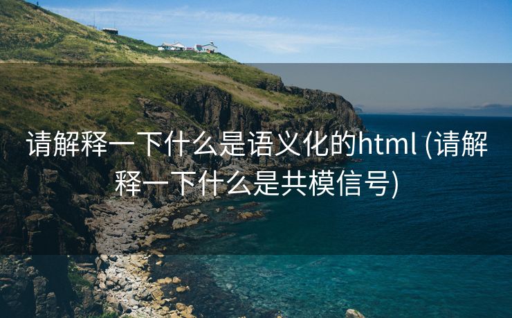 请解释一下什么是语义化的html (请解释一下什么是共模信号)