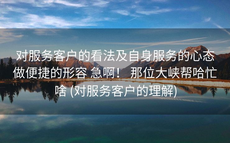 对服务客户的看法及自身服务的心态做便捷的形容 急啊！ 那位大峡帮哈忙啥 (对服务客户的理解)