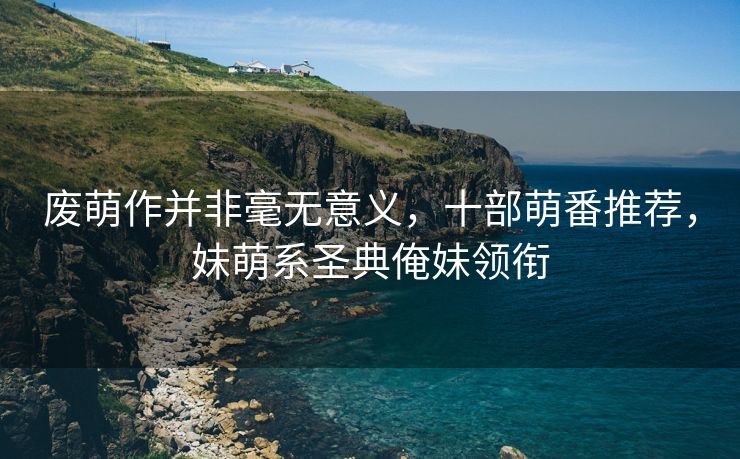 废萌作并非毫无意义，十部萌番推荐，妹萌系圣典俺妹领衔