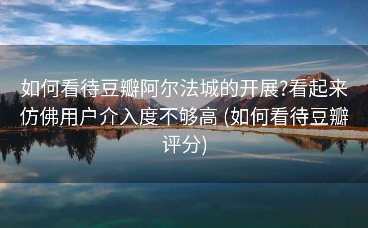 如何看待豆瓣阿尔法城的开展?看起来仿佛用户介入度不够高 (如何看待豆瓣评分)