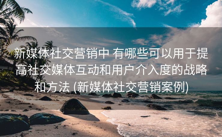 新媒体社交营销中 有哪些可以用于提高社交媒体互动和用户介入度的战略和方法 (新媒体社交营销案例)