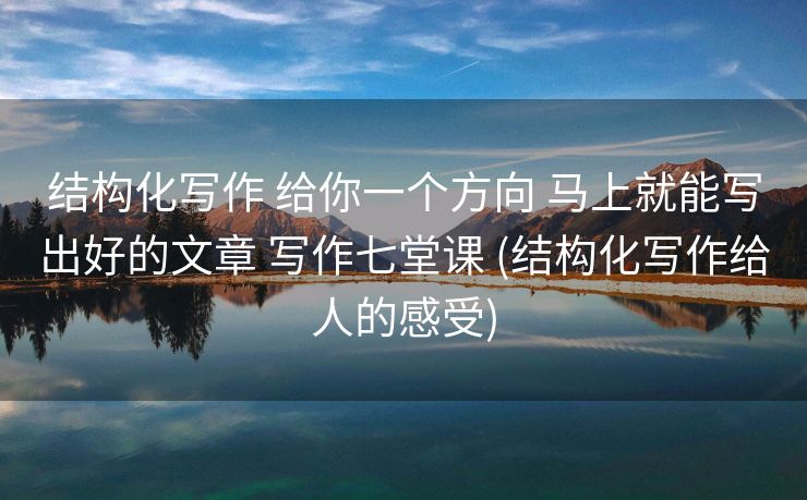 结构化写作 给你一个方向 马上就能写出好的文章 写作七堂课 (结构化写作给人的感受)
