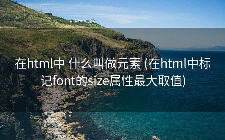 在html中 什么叫做元素 (在html中标记font的size属性最大取值)