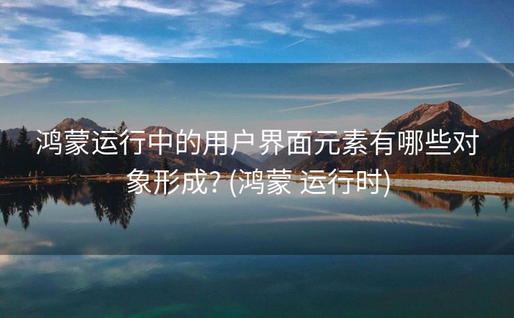 鸿蒙运行中的用户界面元素有哪些对象形成? (鸿蒙 运行时)