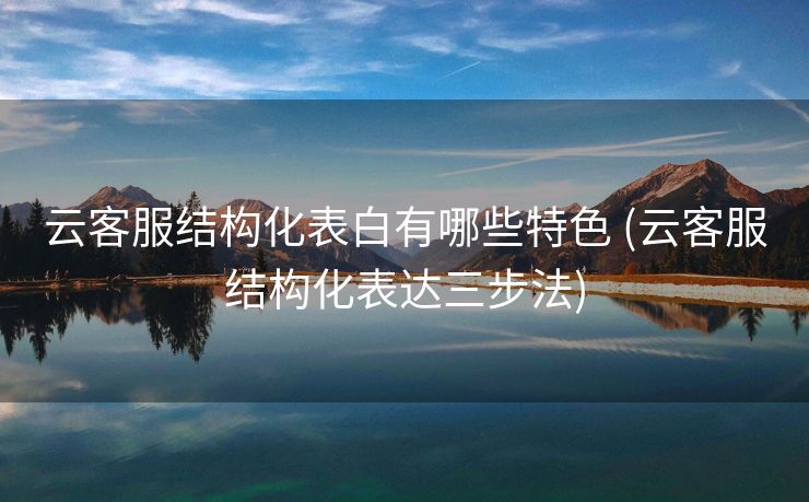 云客服结构化表白有哪些特色 (云客服结构化表达三步法)