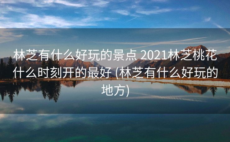 林芝有什么好玩的景点 2021林芝桃花什么时刻开的最好 (林芝有什么好玩的地方)
