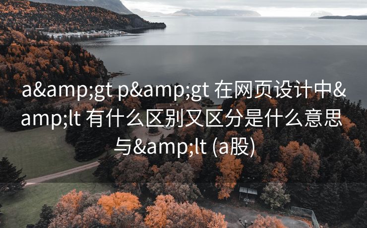 a&gt p&gt 在网页设计中&lt 有什么区别又区分是什么意思 与&lt (a股)