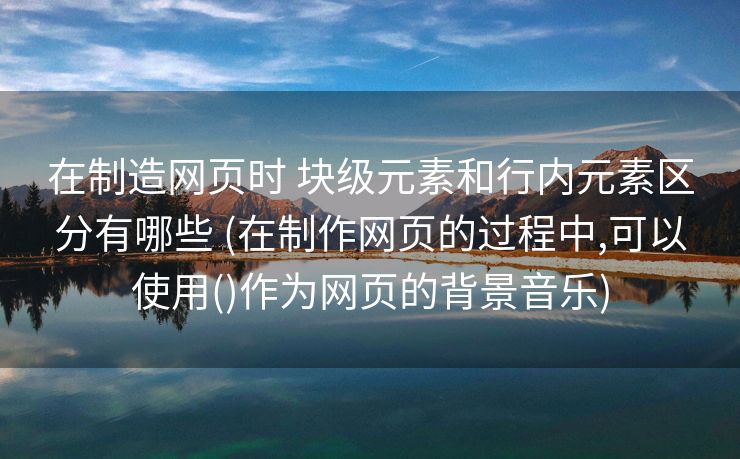 在制造网页时 块级元素和行内元素区分有哪些 (在制作网页的过程中,可以使用()作为网页的背景音乐)