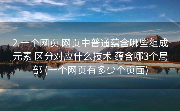 2.一个网页 网页中普通蕴含哪些组成元素 区分对应什么技术 蕴含哪3个局部 (一个网页有多少个页面)