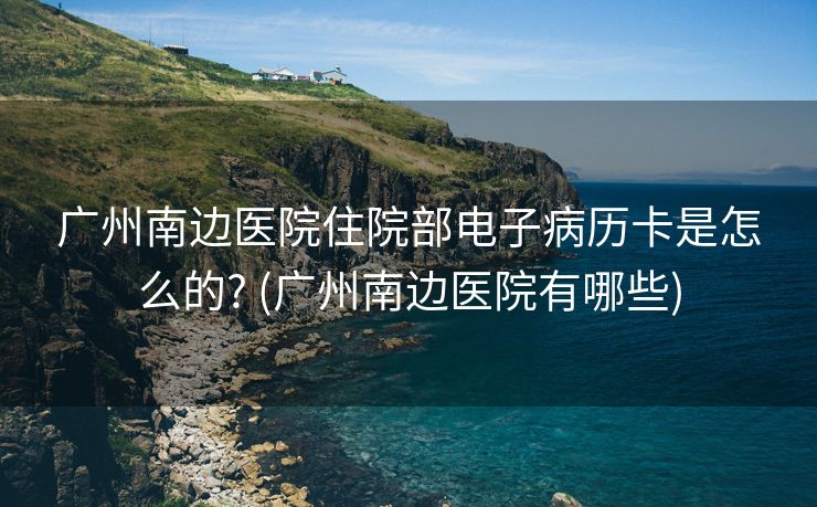 广州南边医院住院部电子病历卡是怎么的? (广州南边医院有哪些)