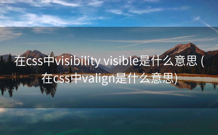 在css中visibility visible是什么意思 (在css中valign是什么意思)