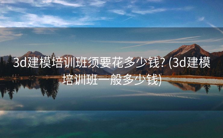 3d建模培训班须要花多少钱? (3d建模培训班一般多少钱)