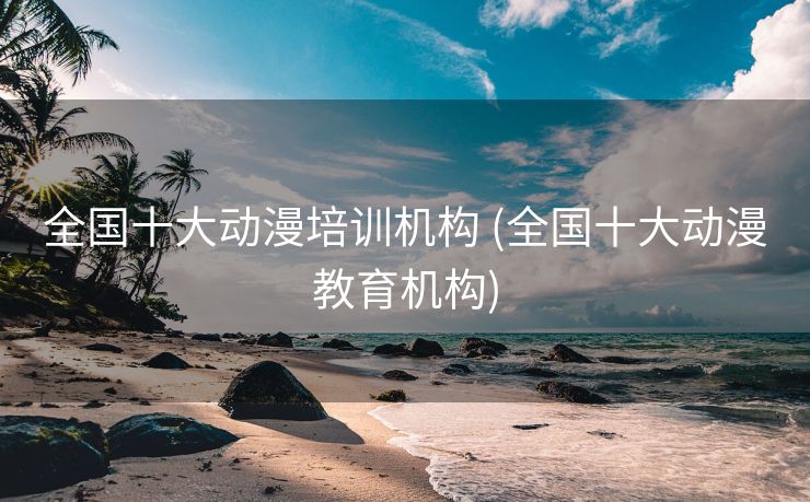全国十大动漫培训机构 (全国十大动漫教育机构)
