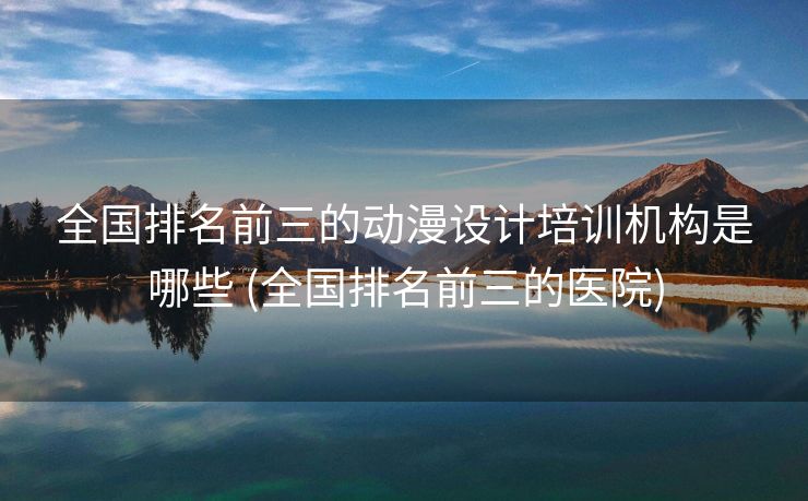 全国排名前三的动漫设计培训机构是哪些 (全国排名前三的医院)