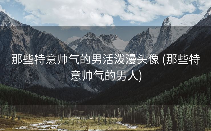 那些特意帅气的男活泼漫头像 (那些特意帅气的男人)