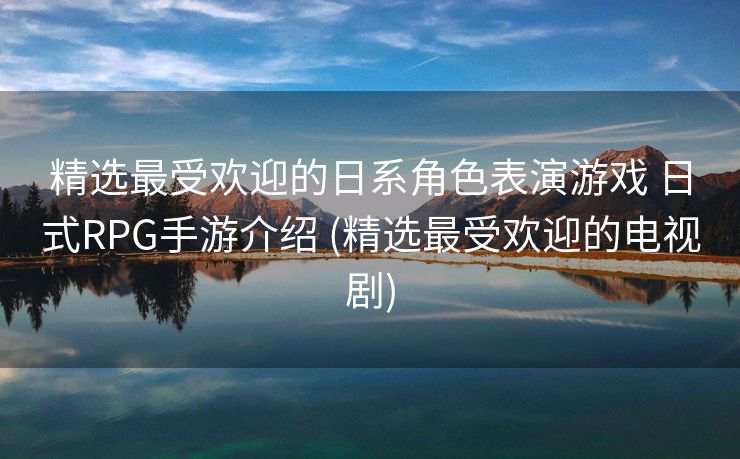 精选最受欢迎的日系角色表演游戏 日式RPG手游介绍 (精选最受欢迎的电视剧)