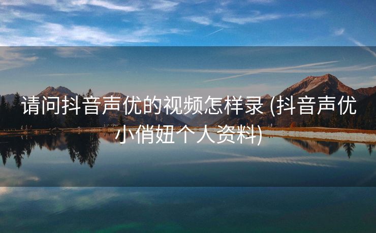 请问抖音声优的视频怎样录 (抖音声优小俏妞个人资料)