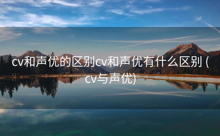 cv和声优的区别cv和声优有什么区别 (cv与声优)