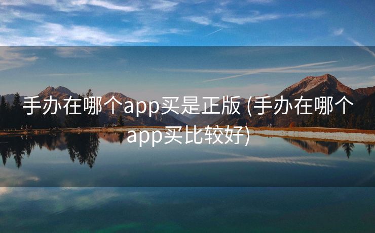 手办在哪个app买是正版 (手办在哪个app买比较好)